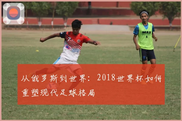 从俄罗斯到世界：2018世界杯如何重塑现代足球格局
