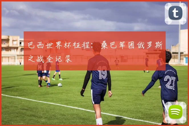 巴西世界杯征程:桑巴军团俄罗斯之战全记录