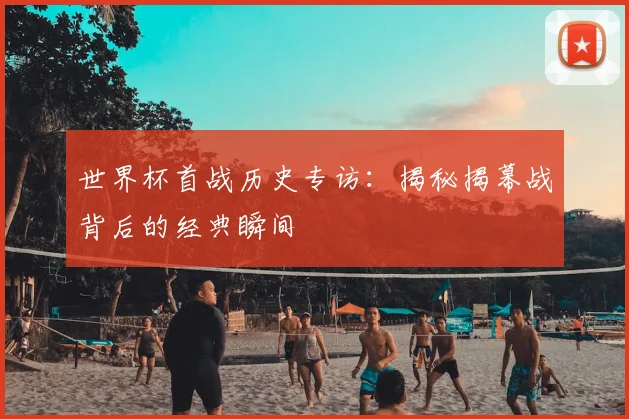 世界杯首战历史专访:揭秘揭幕战背后的经典瞬间