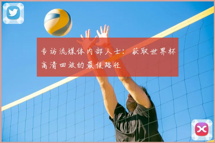 专访流媒体内部人士：获取世界杯高清回放的最佳路径