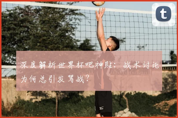深度解析世界杯吧神贴:战术讨论为何总引发骂战?