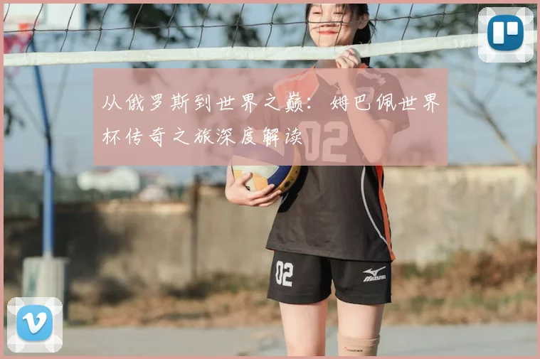 从俄罗斯到世界之巅:姆巴佩世界杯传奇之旅深度解读