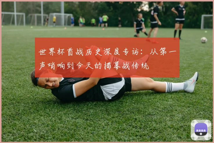 世界杯首战历史深度专访：从第一声哨响到今天的揭幕战传统