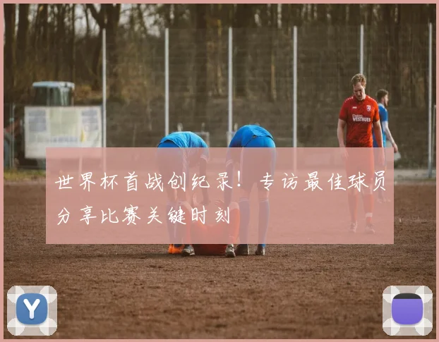 世界杯首战创纪录!专访最佳球员分享比赛关键时刻