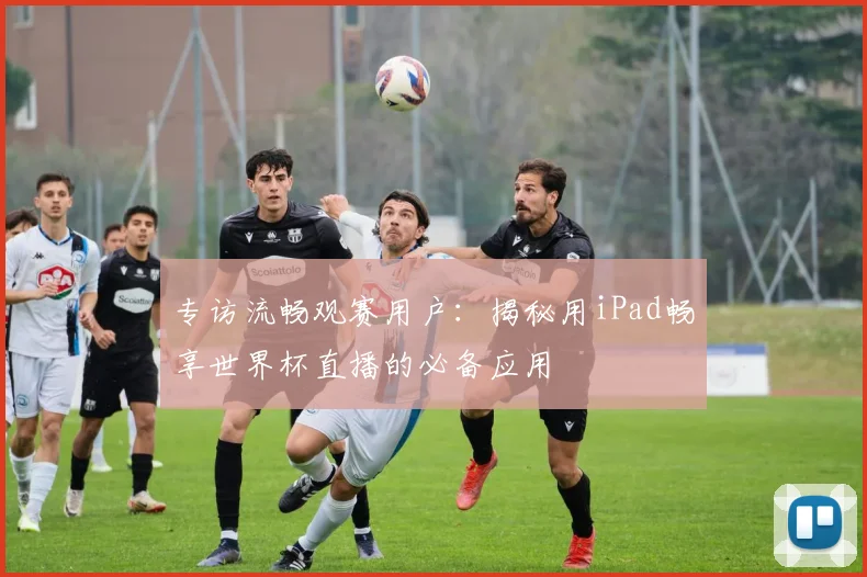 专访流畅观赛用户:揭秘用iPad畅享世界杯直播的必备应用