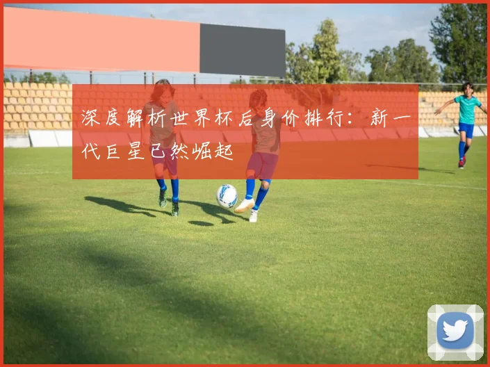 深度解析世界杯后身价排行:新一代巨星已然崛起