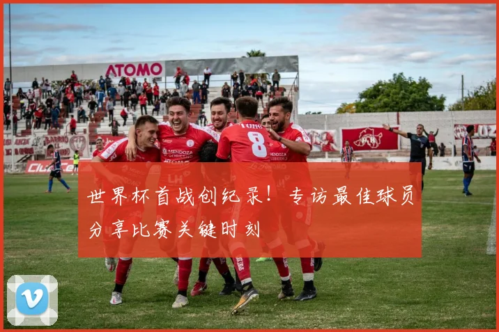 世界杯首战创纪录！专访最佳球员分享比赛关键时刻
