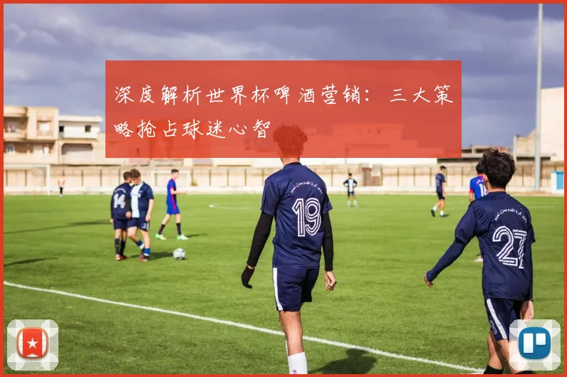 深度解析世界杯啤酒营销:三大策略抢占球迷心智
