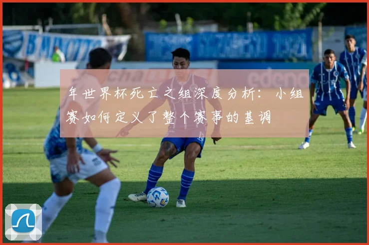 年世界杯死亡之组深度分析：小组赛如何定义了整个赛事的基调